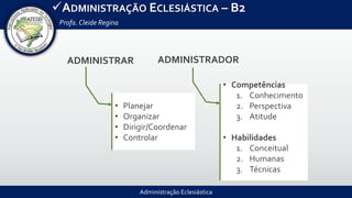 Administração Eclesiástica
ADMINISTRAÇÃO ECLESIÁSTICA – B2
Profa.Cleide Regina
ADMINISTRAR
• Planejar
• Organizar
• Dirigir/Coordenar
• Controlar
ADMINISTRADOR
• Competências
1. Conhecimento
2. Perspectiva
3. Atitude
• Habilidades
1. Conceitual
2. Humanas
3. Técnicas
 