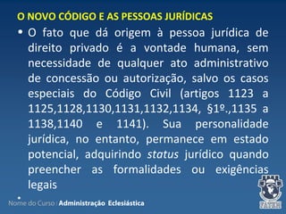 Nome do Curso | Administração Eclesiástica
• O fato que dá origem à pessoa jurídica de
direito privado é a vontade humana, sem
necessidade de qualquer ato administrativo
de concessão ou autorização, salvo os casos
especiais do Código Civil (artigos 1123 a
1125,1128,1130,1131,1132,1134, §1º.,1135 a
1138,1140 e 1141). Sua personalidade
jurídica, no entanto, permanece em estado
potencial, adquirindo status jurídico quando
preencher as formalidades ou exigências
legais
•
O NOVO CÓDIGO E AS PESSOAS JURÍDICAS
 