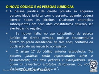 Nome do Curso | Administração Eclesiástica
• A pessoa jurídica de direito privado só adquirirá
personalidade jurídica com o assento, quando poderá
exercer todos os direitos. Quaisquer alterações
subsequentes em seus atos constitutivos deverão ser
averbadas no registro.
• Se houver falha no ato constitutivo de pessoa
jurídica de direito privado, pode-se desconstituí-la
dentro do prazo decadencial de três anos, contados da
publicação de sua inscrição no registro.
• O artigo 17 do código anterior estabelecia: “As
pessoas jurídicas serão representadas ativa e
passivamente, nos atos judiciais e extrajudiciais, por
quem os respectivos estatutos designarem, ou, não o
designando, pelos seus diretores”.
O NOVO CÓDIGO E AS PESSOAS JURÍDICAS
 