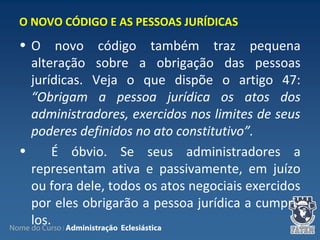Nome do Curso | Administração Eclesiástica
• O novo código também traz pequena
alteração sobre a obrigação das pessoas
jurídicas. Veja o que dispõe o artigo 47:
“Obrigam a pessoa jurídica os atos dos
administradores, exercidos nos limites de seus
poderes definidos no ato constitutivo”.
• É óbvio. Se seus administradores a
representam ativa e passivamente, em juízo
ou fora dele, todos os atos negociais exercidos
por eles obrigarão a pessoa jurídica a cumpri-
los.
O NOVO CÓDIGO E AS PESSOAS JURÍDICAS
 