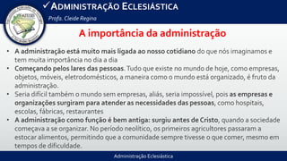 Administração Eclesiástica
ADMINISTRAÇÃO ECLESIÁSTICA
Profa.Cleide Regina
A importância da administração
• A administração está muito mais ligada ao nosso cotidiano do que nós imaginamos e
tem muita importância no dia a dia
• Começando pelos lares das pessoas.Tudo que existe no mundo de hoje, como empresas,
objetos, móveis, eletrodomésticos, a maneira como o mundo está organizado, é fruto da
administração.
• Seria difícil também o mundo sem empresas, aliás, seria impossível, pois as empresas e
organizações surgiram para atender as necessidades das pessoas, como hospitais,
escolas, fábricas, restaurantes
• A administração como função é bem antiga: surgiu antes de Cristo, quando a sociedade
começava a se organizar. No período neolítico, os primeiros agricultores passaram a
estocar alimentos, permitindo que a comunidade sempre tivesse o que comer, mesmo em
tempos de dificuldade.
 