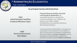 Administração Eclesiástica
ADMINISTRAÇÃO ECLESIÁSTICA
Profa.Cleide Regina
As principais teorias administrativas
1903
Administração Científica
FrederickWinslowTaylor
1909
Teoria da Burocracia
Max Weber
Possuía ênfase nas tarefas, buscando
a eliminação do desperdício, da
ociosidade operária e a redução dos
custos de produção. Com o objetivo de
garantir uma melhor relação
custo/benefício aos sistemas produtivos
das empresas da época.
A teoria burocrática de Max Weber é uma espécie de
organização humana baseada na racionalidade, ou
seja, os meios devem ser analisados e estabelecidos
de maneira totalmente formal e impessoal, a fim de
alcançarem os fins pretendidos. Dessa forma,
na teoria burocrática há grande ênfase na eficiência.
 