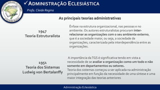 Administração Eclesiástica
ADMINISTRAÇÃO ECLESIÁSTICA
Profa.Cleide Regina
As principais teorias administrativas
1947
Teoria Estruturalista
1951
Teoria dos Sistemas
Ludwig von Bertalanffy
Ênfase na estrutura organizacional, nas pessoas e no
ambiente. Os autores estruturalistas procuram inter-
relacionar as organizações com o seu ambiente externo,
que é a sociedade maior, ou seja, a sociedade de
organizações, caracterizada pela interdependência entre as
organizações.
A importância daTGS é significativa tendo em vista a
necessidade de se avaliar a organização como um todo e não
somente em departamentos ou setores.
Teoria dos sistemas começou a ser aplicada na administração
principalmente em função da necessidade de uma síntese e uma
maior integração das teorias anteriores
 