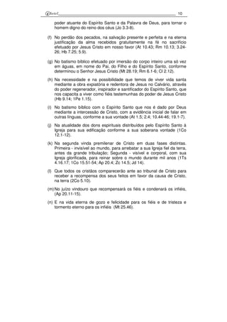 10
poder atuante do Espírito Santo e da Palavra de Deus, para tornar o
homem digno do reino dos céus (Jo 3.3-8).
(f) No perdão dos pecados, na salvação presente e perfeita e na eterna
justificação da alma recebidos gratuitamente na fé no sacrifício
efetuado por Jesus Cristo em nosso favor (At 10.43; Rm 10.13; 3.24-
26; Hb 7.25; 5.9).
(g) No batismo bíblico efetuado por imersão do corpo inteiro uma só vez
em águas, em nome do Pai, do Filho e do Espírito Santo, conforme
determinou o Senhor Jesus Cristo (Mt 28.19; Rm 6.1-6; Cl 2.12).
(h) Na necessidade e na possibilidade que temos de viver vida santa
mediante a obra expiatória e redentora de Jesus no Calvário, através
do poder regenerador, inspirador e santificador do Espírito Santo, que
nos capacita a viver como fiéis testemunhas do poder de Jesus Cristo
(Hb 9.14; 1Pe 1.15).
(i) No batismo bíblico com o Espírito Santo que nos é dado por Deus
mediante a intercessão de Cristo, com a evidência inicial de falar em
outras línguas, conforme a sua vontade (At 1.5; 2.4; 10.44-46; 19.1-7).
(j) Na atualidade dos dons espirituais distribuídos pelo Espírito Santo à
Igreja para sua edificação conforme a sua soberana vontade (1Co
12.1-12).
(k) Na segunda vinda premilenar de Cristo em duas fases distintas.
Primeira - invisível ao mundo, para arrebatar a sua Igreja fiel da terra,
antes da grande tribulação; Segunda - visível e corporal, com sua
Igreja glorificada, para reinar sobre o mundo durante mil anos (1Ts
4.16.17; 1Co 15.51-54; Ap 20.4; Zc 14.5; Jd 14).
(l) Que todos os cristãos comparecerão ante ao tribunal de Cristo para
receber a recompensa dos seus feitos em favor da causa de Cristo,
na terra (2Co 5.10).
(m)No juízo vindouro que recompensará os fiéis e condenará os infiéis,
(Ap 20.11-15).
(n) E na vida eterna de gozo e felicidade para os fiéis e de tristeza e
tormento eterno para os infiéis (Mt 25.46).
 