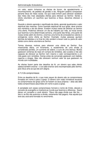 101
Administração Eclesiástica
um valor, assim tínhamos as ofertas de louvor, de agradecimento e
reconhecimento, de pedidos de perdão e etc. Ninguém poderia comparecer
perante Deus de mãos vazias. Os que nada tinham para oferecer recebiam
das mãos dos mais abastados ofertas para oferecer ao Senhor. Sendo a
oferta voluntária um sacrifício que fazemos a Deus, devemos oferecer o
melhor.
Quando o obreiro aprende o significado da oferta, aprende igualmente o valor
espiritual das mesmas. Como exemplo espiritual de sua igreja, deve ensinar
aos membros o ato de ofertar. Existem muitos meios de oferecer ao Senhor
uma oferta. Podemos oferecer um dia de trabalho por mês, as horas extras
que fazemos numa determinada semana, uma parte das férias, uma parte de
nossa renda (além do dízimo), criarmos uma forma de arrecadamos valores e
entregá-los como oferta ao Senhor. Exemplo: muitas pessoas ajuntam
latinhas de bebidas e no final do mês vendem e levam tudo ou parte do valor
obtido como oferta voluntária ao Senhor.
Temos diversos motivos para oferecer uma oferta ao Senhor. Sua
misericórdia diária, um livramento, o recebimento de uma dívida já
considerada perdida, um aumento de salário, a cura de uma doença. Muitos
gastavam centenas de reais em compra de remédios, são curados e não são
capazes de oferecer ao Senhor nem mesmo o valor correspondente a um
mês gasto com remédios. Outras antes da conversão gastavam com bebida,
cigarros e drogas. Mas não oferecem nenhum valor do que gastavam no
mundo com inutilidades.
As ofertas fazem parte dos desafios da fé, um obreiro que sabe ofertar
saberá também ensinar – e se sabe ensinar será recompensado pelo Senhor,
pois Deus ama ao que dá com alegria.
6.7.3 Os compromissos
Entre os desafios da fé, o que mais requer do obreiro são os compromissos
firmados em nome e para a igreja. O obreiro com visão ministerial encarará
os compromissos da igreja como se fossem os seus próprios – alias são dele
todos compromissos assumidos em nome e para a igreja.
A seriedade com esses compromissos honrará o nome de Cristo, elevará o
conceito do evangelho e mostrará ao mundo que fazemos a diferença. Quero
deixar um conselho a você obreiro: “Deus não paga dívida que não fez...”.
Isto é, se Ele não autorizou a dívida, certamente não pagará, mas aquela que
teve seu aval será honrada no vencimento.
 