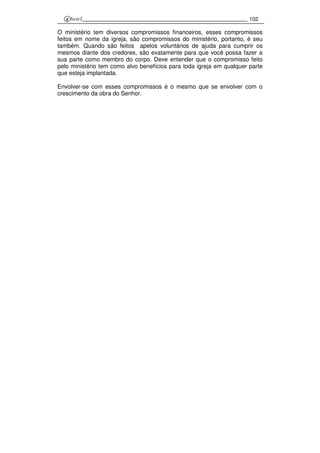 102
O ministério tem diversos compromissos financeiros, esses compromissos
feitos em nome da igreja, são compromissos do ministério, portanto, é seu
também. Quando são feitos apelos voluntários de ajuda para cumprir os
mesmos diante dos credores, são exatamente para que você possa fazer a
sua parte como membro do corpo. Deve entender que o compromisso feito
pelo ministério tem como alvo benefícios para toda igreja em qualquer parte
que esteja implantada.
Envolver-se com esses compromissos é o mesmo que se envolver com o
crescimento da obra do Senhor.
 