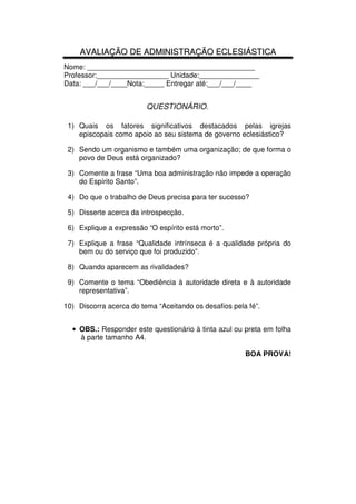105
Administração Eclesiástica
AAVVAALLIIAAÇÇÃÃOO DDEE AADDMMIINNIISSTTRRAAÇÇÃÃOO EECCLLEESSIIÁÁSSTTIICCAA
Nome: __________________________________________
Professor:__________________ Unidade:_______________
Data: ___/___/____Nota:_____ Entregar até:___/___/____
QUESTIONÁRIO.
1) Quais os fatores significativos destacados pelas igrejas
episcopais como apoio ao seu sistema de governo eclesiástico?
2) Sendo um organismo e também uma organização; de que forma o
povo de Deus está organizado?
3) Comente a frase “Uma boa administração não impede a operação
do Espírito Santo”.
4) Do que o trabalho de Deus precisa para ter sucesso?
5) Disserte acerca da introspecção.
6) Explique a expressão “O espírito está morto”.
7) Explique a frase “Qualidade intrínseca é a qualidade própria do
bem ou do serviço que foi produzido”.
8) Quando aparecem as rivalidades?
9) Comente o tema “Obediência à autoridade direta e à autoridade
representativa”.
10) Discorra acerca do tema “Aceitando os desafios pela fé”.
• OBS.: Responder este questionário à tinta azul ou preta em folha
à parte tamanho A4.
BOA PROVA!
 
