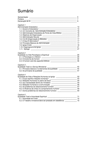 11
Administração Eclesiástica
Sumário
Apresentação 5
Prefácio 7
Declaração de fé 9
Capítulo 1
Administração Eclesiástica 13
1.1. Governo Eclesiástico 13
1.2. Um Conceito de Administração Eclesiástica 16
1.3. Administração Eclesiástica do Ponto de Vista Bíblico 16
1.4. Objetivos de Organização 16
1.5. Administração Secular 17
1.6. O & M (Organização & Métodos) 17
1.7. O Que É Administrar? 17
1.8. Princípios Básicos de Administração 17
1.9. Igreja Cristã 18
1.10. Organograma da Igreja 21
1.11. Epílogo 27
Capítulo 2
Qualidade na Vida Psicológica e Espiritual 29
2.1. A Psicologia e o Obreiro 29
2.2. A tricotomia do homem 32
2.3. O homem sob três aspectos bíblicos 36
Capítulo 3
Qualidade Total e o Serviço Ministerial 43
3.1. Princípios básicos e fundamentos da qualidade 44
3.2. Os princípios da qualidade 47
Capítulo 4
Qualidade de Vida e Relações Humanas na Igreja 53
4.1. O que significa relações humanas? 53
4.2. Relações Humanas no pIano de Deus 54
4.3. Sua necessidade dentro do ministério 54
4.4. Relações humanas e a comunicação 56
4.5. Os problemas do relacionamento humano 57
4.6. A influência da crítica no comportamento humano 59
4.7. Outros problemas do relacionamento humano 64
Capítulo 5
Qualidade Total e Autoridade Espiritual 71
5.1. Autoridade de Cristo 72
5.2. O Trabalho ministerial deve ser prestado em obediência 72
 