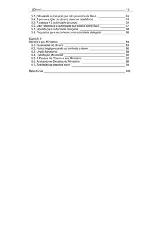 12
5.3. Não existe autoridade que não provenha de Deus 74
5.4. A primeira lição do obreiro deve ser obediência 74
5.5. A cabeça é a autoridade do corpo 75
5.6. Davi respeitava a autoridade que estava sobre Saul 77
5.7. Obediência à autoridade delegada 78
5.8. Requisitos para reconhecer uma autoridade delegada 80
Capítulo 6
Obreiro e seu Ministério 83
6.1. Qualidades do obreiro 83
6.2. Nunca negligenciando ou omitindo o dever 86
6.3. Unção Ministerial 88
6.4. Habilitação Ministerial 90
6.5. A Pessoa do Obreiro e seu Ministério 92
6.6. Aceitando os Desafios do Ministério 98
6.7. Aceitando os desafios da fé 99
Referências 103
 