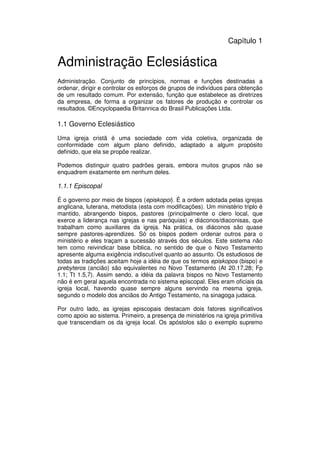 13
Administração Eclesiástica
Capítulo 1
Administração Eclesiástica
Administração. Conjunto de princípios, normas e funções destinadas a
ordenar, dirigir e controlar os esforços de grupos de indivíduos para obtenção
de um resultado comum. Por extensão, função que estabelece as diretrizes
da empresa, de forma a organizar os fatores de produção e controlar os
resultados. ©Encyclopaedia Britannica do Brasil Publicações Ltda.
1.1 Governo Eclesiástico
Uma igreja cristã é uma sociedade com vida coletiva, organizada de
conformidade com algum plano definido, adaptado a algum propósito
definido, que ela se propõe realizar.
Podemos distinguir quatro padrões gerais, embora muitos grupos não se
enquadrem exatamente em nenhum deles.
1.1.1 Episcopal
É o governo por meio de bispos (episkopoi). É a ordem adotada pelas igrejas
anglicana, luterana, metodista (esta com modificações). Um ministério triplo é
mantido, abrangendo bispos, pastores (principalmente o clero local, que
exerce a liderança nas igrejas e nas paróquias) e diáconos/diaconisas, que
trabalham como auxiliares da igreja. Na prática, os diáconos são quase
sempre pastores-aprendizes. Só os bispos podem ordenar outros para o
ministério e eles traçam a sucessão através dos séculos. Este sistema não
tem como reivindicar base bíblica, no sentido de que o Novo Testamento
apresente alguma exigência indiscutível quanto ao assunto. Os estudiosos de
todas as tradições aceitam hoje a idéia de que os termos episkopos (bispo) e
prebyteros (ancião) são equivalentes no Novo Testamento (At 20.17,28; Fp
1.1; Tt 1.5,7). Assim sendo, a idéia da palavra bispos no Novo Testamento
não é em geral aquela encontrada no sistema episcopal. Eles eram oficiais da
igreja local, havendo quase sempre alguns servindo na mesma igreja,
segundo o modelo dos anciãos do Antigo Testamento, na sinagoga judaica.
Por outro lado, as igrejas episcopais destacam dois fatores significativos
como apoio ao sistema. Primeiro, a presença de ministérios na igreja primitiva
que transcendiam os da igreja local. Os apóstolos são o exemplo supremo
 