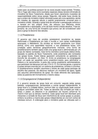 14
neste caso; os profetas parecem ter às vezes atuado nesse sentido. Timóteo,
Tito e Tiago são vistos como exemplos especiais dessa terceira dimensão do
ministério do Novo Testamento, desde que foram claramente investidos de
responsabilidade sobre várias igrejas. Segundo, não pode haver dúvida de
que a ordem de ministério tríplice retroceda quase até a era apostólica, sendo
em meados do segundo século o padrão praticamente universal para o
ministério cristão. Quando a igreja teve de enfrentar a perseguição extrema e
a heresia em seu próprio meio, ela reforçou sua liderança oficial,
principalmente o episcopado, a fim de fazer frente a esses desafios. Trata-se,
portanto, de uma forma de ministério que provou ser de considerável valor
para a igreja no decorrer dos séculos.
1.1.2 Presbiteriano
O governo por meio de anciãos (presbyteroi) caracteriza as igrejas
Reformada e Presbiteriana em todo o mundo e, com certas modificações
episcopais, o Metodismo. Os anciãos se reúnem geralmente num corpo
central, como uma assembléia nacional, e nos presbitérios locais, com
jurisdição sobre territórios geograficamente menores. Uma forma de
presbiterianismo também opera onde uma igreja local é administrada por um
grupo de líderes nomeados. Esta forma reivindica autorização bíblica direta,
baseada no padrão do Novo Testamento, onde presbíteros são nomeados
nas igrejas locais. Esses líderes aparecem consultando os apóstolos no
Concílio de Jerusalém, em Atos 15. Entre os presbíteros na congregação
local, um pode ser escolhido como presbítero-mestre, para administrar a
Palavra e os sacramentos, à parte dos outros presbíteros administradores,
que participam da liderança com ele (1Tm 5.17). Em termos gerais, o governo
é quase sempre exercido por um sistema de presbitérios, sínodos e concílios.
O presbiterianismo também reconhece o direito de cada igreja participar da
escolha dos pastores. Os diáconos realizam um ministério de apoio, ligado
aos assuntos administrativos da igreja. De modo diferente dos episcopais,
todos os pastores têm formalmente o mesmo status.
1.1.3 Congregacional (Independente)
É o governo através da igreja local em conjunto, seguido pelas igrejas
batistas, congregacionais, pentecostais e outras igrejas independentes. A
igreja local é a unidade básica: nenhum líder ou organização pode exercer
qualquer autoridade sobre ela. Todas as decisões são tomadas por toda a
igreja; o pastor, os diáconos e os presbíteros (se houver) acham-se no
mesmo nível que os demais membros. Cada igreja local tem liberdade para
interpretar a vontade de Deus sem interferência de outras igrejas ou grupos,
embora na prática a maioria das igrejas independentes se una com outras de
interesse comum. A ordenação para o ministério pode ser efetuada sem o
 