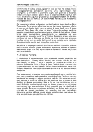 15
Administração Eclesiástica
envolvimento de outras igrejas, apesar de isso ser raro na prática; muitos
congregacionalistas consideram essencial uma representação mais
abrangente. O ministério é geralmente duplo, com pastores e diáconos,
embora em alguns casos o pastor divida a responsabilidade espiritual com
vários presbíteros. Algumas igrejas do tipo congregacional põem em dúvida a
validade da idéia de nomear um determinado indivíduo para ministrar na
congregação local.
Os congregacionalistas se baseiam no significado da igreja local no Novo
Testamento. Como vimos, a Escritura faz uso da mesma linguagem, relativa
à natureza da igreja, tanto para se referir à igreja local como à igreja
universal. Além disso, não existe no Novo Testamento qualquer evidência
quanto à imposição de grupos mais amplos ou oficiais de fora sobre a vida da
igreja local, excetuando-se evidentemente os apóstolos ou seus
representantes pessoais, como Tito e Timóteo. Subjacente a isso, acha-se a
convicção de que a liderança de Cristo na igreja implica sua presença
imediata entre o povo e o poder de transmitir a sua vontade sem a mediação
de qualquer outro agente, quer pessoal ou corporativo.
Na prática, o congregacionalismo reconhece o valor da comunhão mútua e
da cooperação entre as igrejas, embora não a ponto de restringir a suprema
liberdade do grupo local para agir conforme a vontade do Senhor, segundo o
seu discernimento.
1.1.4 Católico-Romano
O catolicismo é essencialmente uma expressão histórica específica do
episcopalianismo. Existem sérios desvios das normas bíblicas em sua
compreensão da igreja. O aspecto singular da organização católica é a
primazia do Bispo de Roma, o Papa. A Igreja Católica difere, outrossim, das
igrejas reformadas em seu conceito de um sistema eclesiástico sacerdotal,
também encontrado nas igrejas ortodoxas do oriente e em algumas igrejas
anglicanas.
Este breve resumo mostra que nem o sistema episcopal, nem o presbiteriano,
nem o congregacional pode reivindicar o apoio total das Escrituras, embora
isso possa ser negado por alguns, em cada tradição. Não queremos sugerir
com isso que a evidência bíblica deva ser posta de lado e o assunto seja
decidido em bases pragmáticas. Mas, a fim de nos identificarmos com o
corpo de Cristo, precisamos unir-nos a um desses grupos, e um mínimo de
compromisso com suas estruturas é algo essencial para dar significado à
nossa adesão. Devemos reconhecer, entretanto, os limites assim como a
extensão de nossas convicções em assuntos que não contradigam
claramente o ensino bíblico e exercer aquele respeito mútuo fraternal que é o
sinal que distingue o povo de Deus (Jo 13.14s).
 