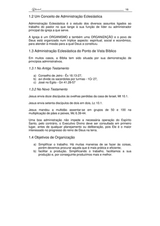 16
1.2 Um Conceito de Administração Eclesiástica
Administração Eclesiástica é o estudo dos diversos assuntos ligados ao
trabalho do pastor no que tange à sua função de líder ou administrador
principal da igreja a que serve.
A Igreja é um ORGANISMO e também uma ORGANIZAÇÃO e o povo de
Deus está organizado num tríplice aspecto: espiritual, social e econômico,
para atender à missão para a qual Deus a constituiu.
1.3 Administração Eclesiástica do Ponto de Vista Bíblico
Em muitos casos, a Bíblia tem sido situada por sua demonstração de
princípios administrativos.
1.3.1 No Antigo Testamento
a) Conselho de Jetro - Êx 18.13-27;
b) avi divide os sacerdotes por turmas - 1Cr 27;
c) José no Egito - Gn 41.28-57
1.3.2 No Novo Testamento
Jesus envia doze discípulos às ovelhas perdidas da casa de Israel, Mt 10.1.
Jesus envia setenta discípulos de dois em dois, Lc 10.1.
Jesus mandou a multidão assentar-se em grupos de 50 e 100 na
multiplicação de pães e peixes, Mc 6.39-44.
Uma boa administração não impede a necessária operação do Espírito
Santo, pelo contrário, o Executivo Divino deve ser consultado em primeiro
lugar, antes de qualquer planejamento ou deliberação, pois Ele é o maior
interessado no progresso do reino de Deus na terra.
1.4 Objetivos de Organização
a) Simplificar o trabalho. Há muitas maneiras de se fazer às coisas,
porém devemos procurar aquela que é mais prática e eficiente;
b) facilitar a produção. Simplificando o trabalho, facilitamos a sua
produção e, por conseguinte produzimos mais e melhor.
 