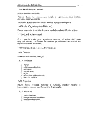 17
Administração Eclesiástica
1.5 Administração Secular
Possui dois grandes ramos:
Pessoal. Cuida das pessoas que compõe a organização, seus direitos,
deveres e desenvolvimento.
Financeira. Busca recursos, analisa receitas e programa despesas.
1.6 O & M (Organização & Métodos)
Estuda e pesquisa a maneira de operar estabelecendo seqüências lógicas.
1.7 O Que É Administrar?
É a capacidade de gerar organismos eficazes, eficientes distribuindo
responsabilidades, permitindo participação, promovendo crescimento (da
organização e dos envolvidos).
1.8 Princípios Básicos de Administração
1.8.1 Planejar
Predeterminar um curso de ação.
1.8.1.1 Atividades
a) Prever;
b) estabelecer objetivos;
c) programa;
d) cronogramar;
e) orçar;
f) determinar procedimentos;
g) elaborar políticas.
1.8.2 Organizar
Reunir meios, recursos materiais e humanos, distribuir racional e
harmoniosamente para fazer funcionar a Organização.
1.8.2.1 Atividades
a) Tomar decisões;
b) delegar responsabilidades;
c) estabelecer relações.
 