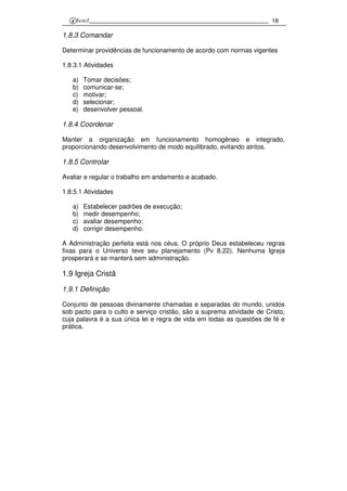 18
1.8.3 Comandar
Determinar providências de funcionamento de acordo com normas vigentes
1.8.3.1 Atividades
a) Tomar decisões;
b) comunicar-se;
c) motivar;
d) selecionar;
e) desenvolver pessoal.
1.8.4 Coordenar
Manter a organização em funcionamento homogêneo e integrado,
proporcionando desenvolvimento de modo equilibrado, evitando atritos.
1.8.5 Controlar
Avaliar e regular o trabalho em andamento e acabado.
1.8.5.1 Atividades
a) Estabelecer padrões de execução;
b) medir desempenho;
c) avaliar desempenho;
d) corrigir desempenho.
A Administração perfeita está nos céus. O próprio Deus estabeleceu regras
fixas para o Universo teve seu planejamento (Pv 8.22). Nenhuma Igreja
prosperará e se manterá sem administração.
1.9 Igreja Cristã
1.9.1 Definição
Conjunto de pessoas divinamente chamadas e separadas do mundo, unidos
sob pacto para o culto e serviço cristão, são a suprema atividade de Cristo,
cuja palavra é a sua única lei e regra de vida em todas as questões de fé e
prática.
 
