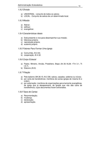 19
Administração Eclesiástica
1.9.2 Divisão
a) UNIVERSAL - conjunto de todos os salvos;
b) LOCAL - Conjunto de salvos de um determinado local.
1.9.3 Missão
a) Adorar;
b) edificar;
c) evangelizar.
1.9.4 Características ideais
a) Está presente e vive para desempenhar sua missão;
b) liderança própria;
c) reprodução própria;
d) sustento próprio.
1.9.5 Fatores Para Formar Uma Igreja
a) Comunhão, At 2.44;
b) cooperação, At 4.32.
1.9.6 Corpo Eclesial
a) Pastor, Ministro, Ancião, Presbítero, Bispo (At 20.18,28; 1Tm 3.1, Tt
l.5-7).
b) Diácono (At 6)
1.9.7 Filiação
a) Pelo batismo (Mt 28.15; At 2.38): salvos, casados, solteiros ou viúvos;
b) por carta de transferência: membros de outras igrejas de mesma fé e
ordem;
c) por aclamação: membros de organizações genuinamente evangélicas,
de igreja que já desaparecera, de igrejas que não dão carta de
transferência, cujos documentos foram extraviados.
1.9.8 Tipos de Cartas
a) Recomendação;
b) mudança;
c) declaração;
d) apresentação.
 
