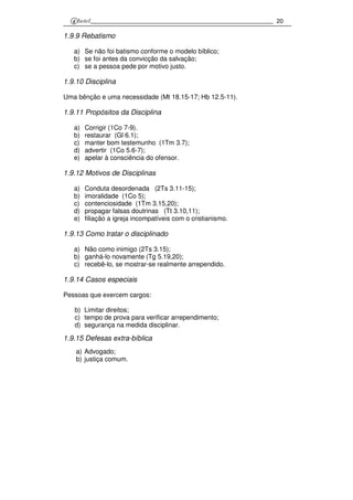 20
1.9.9 Rebatismo
a) Se não foi batismo conforme o modelo bíblico;
b) se foi antes da convicção da salvação;
c) se a pessoa pede por motivo justo.
1.9.10 Disciplina
Uma bênção e uma necessidade (Mt 18.15-17; Hb 12.5-11).
1.9.11 Propósitos da Disciplina
a) Corrigir (1Co 7-9).
b) restaurar (Gl 6.1);
c) manter bom testemunho (1Tm 3.7);
d) advertir (1Co 5.6-7);
e) apelar à consciência do ofensor.
1.9.12 Motivos de Disciplinas
a) Conduta desordenada (2Ts 3.11-15);
b) imoralidade (1Co 5);
c) contenciosidade (1Tm 3.15,20);
d) propagar falsas doutrinas (Tt 3.10,11);
e) filiação a igreja incompatíveis com o cristianismo.
1.9.13 Como tratar o disciplinado
a) Não como inimigo (2Ts 3.15);
b) ganhá-lo novamente (Tg 5.19,20);
c) recebê-lo, se mostrar-se realmente arrependido.
1.9.14 Casos especiais
Pessoas que exercem cargos:
b) Limitar direitos;
c) tempo de prova para verificar arrependimento;
d) segurança na medida disciplinar.
1.9.15 Defesas extra-bíblica
a) Advogado;
b) justiça comum.
 