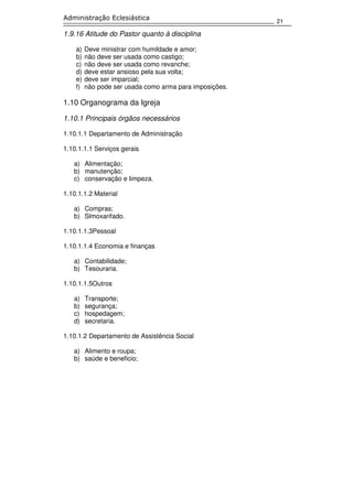 21
Administração Eclesiástica
1.9.16 Atitude do Pastor quanto à disciplina
a) Deve ministrar com humildade e amor;
b) não deve ser usada como castigo;
c) não deve ser usada como revanche;
d) deve estar ansioso pela sua volta;
e) deve ser imparcial;
f) não pode ser usada como arma para imposições.
1.10 Organograma da Igreja
1.10.1 Principais órgãos necessários
1.10.1.1 Departamento de Administração
1.10.1.1.1 Serviços gerais
a) Alimentação;
b) manutenção;
c) conservação e limpeza.
1.10.1.1.2 Material
a) Compras;
b) Slmoxarifado.
1.10.1.1.3Pessoal
1.10.1.1.4 Economia e finanças
a) Contabilidade;
b) Tesouraria.
1.10.1.1.5Outros
a) Transporte;
b) segurança;
c) hospedagem;
d) secretaria.
1.10.1.2 Departamento de Assistência Social
a) Alimento e roupa;
b) saúde e beneficio;
 