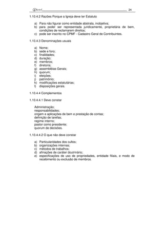 24
1.10.4.2 Razões Porque a Igreja deve ter Estatuto
a) Para não figurar como entidade abstrata, inobjetiva;
b) para poder ser representada juridicamente, proprietária de bem,
condições de reclamarem direitos;
c) pode ser inscrito no CPMF - Cadastro Geral de Contribuintes.
1.10.4.3 Denominações usuais
a) Nome;
b) sede e foro;
c) finalidades;
d) duração;
e) membros;
f) diretoria;
g) assembléias Gerais;
h) quorum;
i) eleições;
j) patrimônio;
k) modificações estatutárias;
l) disposições gerais.
1.10.4.4 Complementos
1.10.4.4.1 Deve constar
Administração;
responsabilidades;
origem e aplicações de bem e prestação de contas;
definição de tarefas;
regime interno;
pastor como presidente;
quorum de decisões.
1.10.4.4.2 O que não deve constar
a) Particularidades dos cultos;
b) organizações internas;
c) métodos de trabalhos;
d) afinações de caráter doutrinário;
e) especificações de uso de propriedades, entidade filiais, e modo de
recebimento ou exclusão de membros.
 