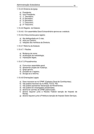 25
Administração Eclesiástica
1.10.4.5 Diretoria da Igreja
a) Presidente;
b) Vice Presidente;
c) 1º Secretário;
d) 2º Secretário;
e) 3º Secretário;
f) 1º Tesoureiro;
g) 2º Tesoureiro.
1.10.4.6 Registro do Estatuto
1.10.4.6.1 Em assembléia Geral Extraordinária aprova-se o estatuto
1.10.4.6.2 Documentos para registro
a) Ata datilografada em 3 vias;
b) oficio ao Cartório;
c) relações dos membros da Diretoria.
1.10.4.7 Reforma do Estatuto
1.10.4.7.1 Razões
a) Mudança de nome;
b) atualização da metodologia;
c) imposições legais.
1.10.4.7.2 Procedimentos
a) Comunicar assembléia geral;
b) apresentar projeto de mudança;
c) igreja aprova;
d) procede-se o registro;
e) divulga-se a reforma.
1.10.4.8 Orientações Legais
a) Deve inscrever-se no CPMF (Cadastro Geral de Contribuintes);
b) não poderá inscrever-se no INSS, FGTS, PIS;
c) não poderá apresentar Declaração de Rendimentos;
d) não poderá ter empregados assalariados;
e) deverá ter carimbo do CPMF padronizado;
f) deverá requerer junto à Receita Federal isenção de Imposto de
Renda;
g) deverá requerer junto à Prefeitura isenção de Imposto Sobre Serviços.
 