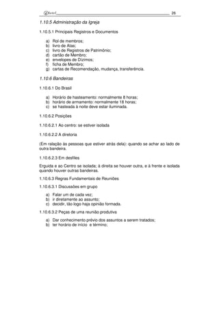 26
1.10.5 Administração da Igreja
1.10.5.1 Principais Registros e Documentos
a) Rol de membros;
b) livro de Atas;
c) livro de Registros de Patrimônio;
d) cartão de Membro;
e) envelopes de Dízimos;
f) ficha de Membro;
g) cartas de Recomendação, mudança, transferência.
1.10.6 Bandeiras
1.10.6.1 Do Brasil
a) Horário de hasteamento: normalmente 8 horas;
b) horário de armamento: normalmente 18 horas;
c) se hasteada à noite deve estar iluminada.
1.10.6.2 Posições
1.10.6.2.1 Ao centro: se estiver isolada
1.10.6.2.2 A diretoria
(Em ralação às pessoas que estiver atrás dela): quando se achar ao lado de
outra bandeira.
1.10.6.2.3 Em desfiles
Erguida e ao Centro se isolada; à direita se houver outra, e à frente e isolada
quando houver outras bandeiras.
1.10.6.3 Regras Fundamentais de Reuniões
1.10.6.3.1 Discussões em grupo
a) Falar um de cada vez;
b) ir diretamente ao assunto;
c) decidir, tão logo haja opinião formada.
1.10.6.3.2 Peças de uma reunião produtiva
a) Dar conhecimento prévio dos assuntos a serem tratados;
b) ter horário de início e término;
 