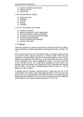 27
Administração Eclesiástica
c) construir presidente da reunião;
d) verificar quorum;
e) elaborar ata.
1.10.6.3.3 Decisões por votação
a) Maioria absoluta;
b) totalidade;
c) nominal;
d) secreta;
e) simbólica.
1.10.6.3.4 Como liderar uma reunião
a) Prepare um resumo;
b) determine objetivos a serem alcançados;
c) tenha pronto todo o material necessário;
d) mantenha o local devidamente arrumado;
e) permita a total participação;
f) consiga aceitação dos resultados;
g) resuma a discussão.
1.11 Epílogo
“Mas Deus escolheu as coisas loucas deste mundo para confundir os sábios,
e Deus escolheu as coisas fracas deste mundo para confundir as fortes” 1Co
1.27
Como mordomos de Deus, à frente de sua Igreja, ou de algum grupo que Ele
nos confia a dirigir, devemos esquecer o errôneo refrão: “Deus só quer
qualidade e não quantidade”. Esta é uma afirmação diabólica a fim de induzir
alguém a menosprezar a obra de Deus, a não cuidar dela com amor, carinho
e total dedicação. Deus requer qualidade sim pois é um Deus Santo (Hb
12.14) e perfeito (Dt 18. 13) e exige estas qualidades de seus servos mas
também requer quantidade, como podemos ver que na parábola dos talentos
(Mt 25.15-30), os que foram recompensados foram os que no mínimo
dobraram o valor recebido.
O trabalho para ter sucesso é preciso primeiro a ação de Deus (Jo 15.16)
mas também, sem dúvida a ação organizada de alguém (1Tm 3.4,5) que não
quer ter do que se envergonhar e tem esperança de ser recompensado pelo
Senhor pelo seu trabalho (Is 40.10), que tem consciência que seu trabalho é
simbolizado por ouro, prata ou pedras preciosas (1Co 3.12-14).
 