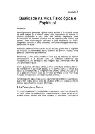 29
Administração Eclesiástica
Capítulo 2
Qualidade na Vida Psicológica e
Espiritual
Introdução
Etimologicamente, psicologia significa ciência da alma. A curiosidade acerca
da alma sempre foi e continua sendo uma característica do homem. O
primitivo considerava a alma como uma entidade responsável pelas
manifestações de natureza subjetiva, que se justificava pela vivência dos
sonhos, pelas manifestações delirantes e pela experiência da morte,
chegando a conceituá-la como substância sutil numa concepção materialista,
constituindo um duplo.
Aristóteles, também interessado no estudo da alma, porém com o propósito
de averiguar sua imortalidade, definiu-a como o ato primeiro, ou seja, como
perfeição fundamental de um ser vivo.
Atualmente, a alma ainda constitui-se num alvo de interesse do homem
contemporâneo e é descrita como um substrato substancial das
representações, das sensações, das emoções, dos sentimentos; enfim, de
uma expressão psíquica.
Ocorre que com o advento da ciência, a alma, como objeto de estudo, tornou-
se inconcebível. A psicologia passou a ser definida como a ciência que
estuda o comportamento. O comportamento substitui a alma, uma vez que a
ela é possível empregar todos os princípios científicos e seus respectivos
métodos, principalmente o método hipotético-dedutivo.
Por conseguinte, a psicologia passou a pertencer ao rol das ciências naturais,
que contêm no bojo de seu objeto de estudo os fenômenos fisiológicos. Neste
aspecto a psicologia fica reduzida à fisiologia.
2.1 A Psicologia e o Obreiro
O obreiro responsável por um trabalho ou que atue no campo da ministração
ou numa classe de escola bíblica, precisa conhecer a base da psicologia,
embora muitos afirmem que esta disciplina é anti-bíblica, discordamos
 