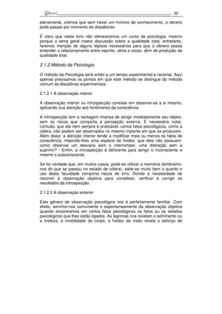 30
plenamente, cremos que sem haver um mínimo de conhecimento, o obreiro
pode passar por momento de dissabores.
É claro que neste livro não ofereceremos um curso de psicologia, mesmo
porque o tema geral insere discussão sobre a qualidade total, entretanto,
faremos menção de alguns tópicos necessários para que o obreiro possa
entender o relacionamento entre espírito, alma e corpo, afim de produção da
qualidade total.
2.1.2 Método da Psicologia
O método da Psicologia será então a um tempo experimental e racional. Aqui
apenas precisamos os pontos em que este método se distingue do método
comum às disciplinas experimentais.
2.1.2.1 A observação interior
A observação interior ou introspecção consiste em observar-se a si mesmo,
aplicando sua atenção aos fenômenos da consciência.
A introspecção tem a vantagem imensa de atingir imediatamente seu objeto,
sem os riscos que comporta a percepção externa. É necessário notar,
contudo, que ela nem sempre é praticável: certos fatos psicológicos, como a
cólera, não podem ser observados no mesmo instante em que se produzem.
Além disso, a atenção interior tende a modificar mais ou menos os fatos de
consciência, impondo-lhes uma espécie de fixidez, que eles não possuem:
como observar um desvario sem o interromper, uma distração sem a
suprimir? - Enfim, a introspecção é deficiente para atingir o inconsciente e
mesmo o subconsciente.
Se for verdade que, em muitos casos, pode-se utilizar a memória (lembramo-
nos do que se passou no estado de cólera), sabe-se muito bem o quanto o
uso desta faculdade comporta riscos de erro. Donde a necessidade de
recorrer à observação objetiva para completar, verificar e corrigir os
resultados da introspecção.
2.1.2.2 A observação exterior
Este gênero de observação psicológica nos é perfeitamente familiar. Com
efeito, servimo-nos comumente e espontaneamente da observação objetiva
quando encontramos em certos fatos psicológicos os fatos ou os estados
psicológicos que lhes estão ligados. As lágrimas nos revelam o sofrimento ou
a tristeza; a imobilidade do corpo, a fixidez da visão revela o esforço de
 
