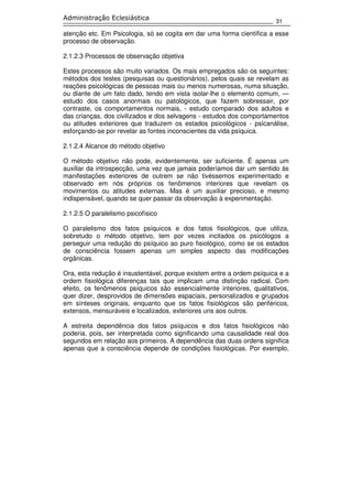 31
Administração Eclesiástica
atenção etc. Em Psicologia, só se cogita em dar uma forma científica a esse
processo de observação.
2.1.2.3 Processos de observação objetiva
Estes processos são muito variados. Os mais empregados são os seguintes:
métodos dos testes (pesquisas ou questionários), pelos quais se revelam as
reações psicológicas de pessoas mais ou menos numerosas, numa situação,
ou diante de um fato dado, tendo em vista isolar-lhe o elemento comum, —
estudo dos casos anormais ou patológicos, que fazem sobressair, por
contraste, os comportamentos normais, - estudo comparado dos adultos e
das crianças, dos civilizados e dos selvagens - estudos dos comportamentos
ou atitudes exteriores que traduzem os estados psicológicos - psicanálise,
esforçando-se por revelar as fontes inconscientes da vida psíquica.
2.1.2.4 Alcance do método objetivo
O método objetivo não pode, evidentemente, ser suficiente. É apenas um
auxiliar da introspecção, uma vez que jamais poderíamos dar um sentido às
manifestações exteriores de outrem se não tivéssemos experimentado e
observado em nós próprios os fenômenos interiores que revelam os
movimentos ou atitudes externas. Mas é um auxiliar precioso, e mesmo
indispensável, quando se quer passar da observação à experimentação.
2.1.2.5 O paralelismo psicofísico
O paralelismo dos fatos psíquicos e dos fatos fisiológicos, que utiliza,
sobretudo o método objetivo, tem por vezes incitados os psicólogos a
perseguir uma redução do psíquico ao puro fisiológico, como se os estados
de consciência fossem apenas um simples aspecto das modificações
orgânicas.
Ora, esta redução é insustentável, porque existem entre a ordem psíquica e a
ordem fisiológica diferenças tais que implicam uma distinção radical. Com
efeito, os fenômenos psíquicos são essencialmente interiores, qualitativos,
quer dizer, desprovidos de dimensões espaciais, personalizados e grupados
em sínteses originais, enquanto que os fatos fisiológicos são periféricos,
extensos, mensuráveis e localizados, exteriores uns aos outros.
A estreita dependência dos fatos psíquicos e dos fatos fisiológicos não
poderia, pois, ser interpretada como significando uma causalidade real dos
segundos em relação aos primeiros. A dependência das duas ordens significa
apenas que a consciência depende de condições fisiológicas. Por exemplo,
 