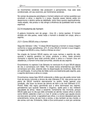 32
os movimentos cerebrais não produzem o pensamento, mas este está
condicionado, em seu exercício, por fenômenos cerebrais.
No campo da pesquisa psicológica o homem esbarra em certas questões que
envolvem a alma, o espírito e o corpo. Quando esses fatores estão em
desarmonia o obreiro sente-se debilitado, tanto físico quanto espiritualmente,
neste estado, não produz e não atinge a eficiência da qualidade total na vida
espiritual.
2.2 A tricotomia do homem
A palavra tricotomia vem do grego - trica (3) + tomia (partes). O homem
dividido em três partes, nesta visão o homem é dividido em corpo, alma e
espírito.
2.2.1 Como DEUS criou o homem
Segundo Gênesis 1.26a; '' E disse DEUS façamos o homem à nossa imagem
conforme a nossa semelhança; (27); E criou DEUS o homem à sua imagem;
à imagem de DEUS o criou; macho e fêmea os criou''.
Na criação do homem DEUS soprou em suas narinas o espírito da vida,
quando o espírito penetrou no corpo, produziu a alma, neste primeiro
momento o espírito teve total controle sobre a alma e o homem vivia em
obediência, o homem tinha total comunhão, através de seu espírito.
Encontramos no capítulo 3 de Gênesis no versículo 8 e 9 que DEUS descia
do céu e conversava com Adão. Por esses textos entendemos que DEUS
conversava com eles, estando eles na dispensação da inocência, Adão vivia
em santificação. A comunhão de Adão como era totalmente pelo espírito, pois
o espírito dominava a alma e o corpo.
Encontramos nessa fase DEUS ordenando a Adão que ele podia comer todo
fruto de árvore incluindo a árvore da vida (Gênesis 2:16), isso prova que era
plano de DEUS mantê-lo eternamente no jardim, tendo apenas uma
condição, não tocar na árvore da ciência do bem e do mal (Gênesis 2:17).
Porém Adão não vigiou permitindo que a alma dominasse seu espírito,
percebemos que quando Satanás o enganou, apela para o seu intelecto
(faculdade da alma); ''disse a serpente: Certamente não morrerás, porque
DEUS sabe que no dia que dele comerdes se abrirão vossos olhos e sereis
como DEUS; sabendo o bem e o mal. E vendo a mulher que aquela árvore
era boa para se comer, e agradável aos olhos, e a árvore desejável para dar
entendimento, tomou do seu fruto e comeu, e deu também ao seu marido, e
ele comeu com ela. Entretanto, Adão e Eva continuaram a viver por centenas
 