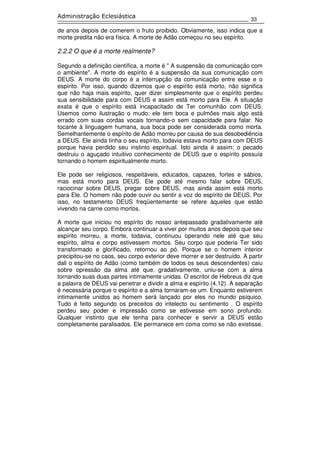 33
Administração Eclesiástica
de anos depois de comerem o fruto proibido. Obviamente, isso indica que a
morte predita não era física. A morte de Adão começou no seu espírito.
2.2.2 O que é a morte realmente?
Segundo a definição científica, a morte é '' A suspensão da comunicação com
o ambiente''. A morte do espírito é a suspensão da sua comunicação com
DEUS. A morte do corpo é a interrupção da comunicação entre esse e o
espírito. Por isso, quando dizemos que o espírito está morto, não significa
que não haja mais espírito, quer dizer simplesmente que o espírito perdeu
sua sensibilidade para com DEUS e assim está morto para Ele. A situação
exata é que o espírito está incapacitado de Ter comunhão com DEUS.
Usemos como ilustração o mudo: ele tem boca e pulmões mais algo está
errado com suas cordas vocais tornando-o sem capacidade para falar. No
tocante à linguagem humana, sua boca pode ser considerada como morta.
Semelhantemente o espírito de Adão morreu por causa de sua desobediência
a DEUS. Ele ainda tinha o seu espírito, todavia estava morto para com DEUS
porque havia perdido seu instinto espiritual. Isto ainda é assim: o pecado
destruiu o aguçado intuitivo conhecimento de DEUS que o espírito possuía
tornando o homem espiritualmente morto.
Ele pode ser religiosos, respeitáveis, educados, capazes, fortes e sábios,
mas está morto para DEUS. Ele pode até mesmo falar sobre DEUS,
raciocinar sobre DEUS, pregar sobre DEUS, mas ainda assim está morto
para Ele. O homem não pode ouvir ou sentir a voz do espírito de DEUS. Por
isso, no testamento DEUS freqüentemente se refere àqueles que estão
vivendo na carne como mortos.
A morte que iniciou no espírito do nosso antepassado gradativamente até
alcançar seu corpo. Embora continuar a viver por muitos anos depois que seu
espírito morreu, a morte, todavia, continuou operando nele até que seu
espírito, alma e corpo estivessem mortos. Seu corpo que poderia Ter sido
transformado e glorificado, retornou ao pó. Porque se o homem interior
precipitou-se no caos, seu corpo exterior deve morrer e ser destruído. A partir
dali o espírito de Adão (como também de todos os seus descendentes) caiu
sobre opressão da alma até que, gradativamente, uniu-se com a alma
tornando suas duas partes intimamente unidas. O escritor de Hebreus diz que
a palavra de DEUS vai penetrar e dividir a alma e espírito (4.12). A separação
é necessária porque o espírito e a alma tornaram-se um. Enquanto estiverem
intimamente unidos ao homem será lançado por eles no mundo psíquico.
Tudo é feito segundo os preceitos do intelecto ou sentimento . O espírito
perdeu seu poder e impressão como se estivesse em sono profundo.
Qualquer instinto que ele tenha para conhecer e servir a DEUS estão
completamente paralisados. Ele permanece em coma como se não existisse.
 