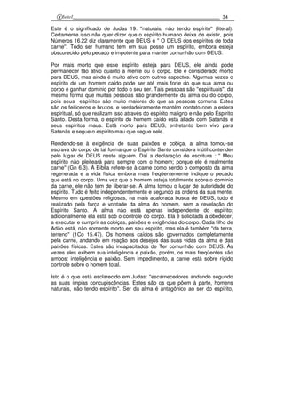 34
Este é o significado de Judas 19: ''naturais, não tendo espírito'' (literal).
Certamente isso não quer dizer que o espírito humano deixa de existir, pois
Números 16.22 diz claramente que DEUS é '' O DEUS dos espíritos de toda
carne''. Todo ser humano tem em sua posse um espírito, embora esteja
obscurecido pelo pecado e impotente para manter comunhão com DEUS.
Por mais morto que esse espírito esteja para DEUS, ele ainda pode
permanecer tão ativo quanto a mente ou o corpo. Ele é considerado morto
para DEUS, mas ainda é muito ativo com outros aspectos. Algumas vezes o
espírito de um homem caído pode ser até mais forte do que sua alma ou
corpo e ganhar domínio por todo o seu ser. Tais pessoas são ''espirituais'', da
mesma forma que muitas pessoas são grandemente da alma ou do corpo,
pois seus espíritos são muito maiores do que as pessoas comuns. Estes
são os feiticeiros e bruxos, e verdadeiramente mantém contato com a esfera
espiritual, só que realizam isso através do espírito maligno e não pelo Espírito
Santo. Desta forma, o espírito do homem caído está aliado com Satanás e
seus espíritos maus. Está morto para DEUS, entretanto bem vivo para
Satanás e segue o espírito mau que segue nele.
Rendendo-se à exigência de suas paixões e cobiça, a alma tornou-se
escrava do corpo de tal forma que o Espírito Santo considera inútil contender
pelo lugar de DEUS neste alguém. Daí a declaração de escritura : '' Meu
espírito não pleiteará para sempre com o homem; porque ele é realmente
carne'' (Gn 6.3). A Bíblia refere-se à carne como sendo o composto da alma
regenerada e a vida física embora mais freqüentemente indique o pecado
que está no corpo. Uma vez que o homem esteja totalmente sobre o domínio
da carne, ele não tem de liberar-se. A alma tomou o lugar de autoridade do
espírito. Tudo é feito independentemente e segundo as ordens da sua mente.
Mesmo em questões religiosas, na mais acalorada busca de DEUS, tudo é
realizado pela força e vontade da alma do homem, sem a revelação do
Espírito Santo. A alma não está apenas independente do espírito;
adicionalmente ela está sob o controle do corpo. Ela é solicitada a obedecer,
a executar e cumprir as cobiças, paixões e exigências do corpo. Cada filho de
Adão está, não somente morto em seu espírito, mas ela é também ''da terra,
terreno'' (1Co 15.47). Os homens caídos são governados completamente
pela carne, andando em reação aos desejos das suas vidas da alma e das
paixões físicas. Estes são incapacitados de Ter comunhão com DEUS. Às
vezes eles exibem sua inteligência e paixão, porém, os mais freqüentes são
ambos: inteligência e paixão. Sem impedimento, a carne está sobre rígido
controle sobre o homem total.
Isto é o que está esclarecido em Judas: ''escarnecedores andando segundo
as suas ímpias concupiscências. Estes são os que põem à parte, homens
naturais, não tendo espírito''. Ser da alma é antagônico ao ser do espírito,
 
