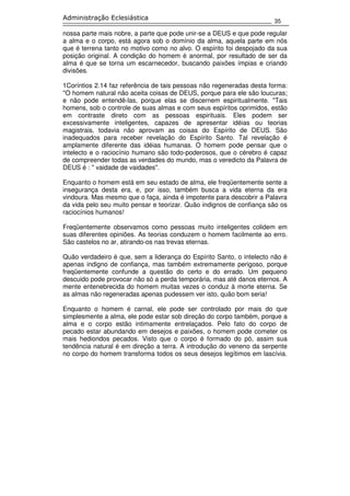 35
Administração Eclesiástica
nossa parte mais nobre, a parte que pode unir-se a DEUS e que pode regular
a alma e o corpo, está agora sob o domínio da alma, aquela parte em nós
que é terrena tanto no motivo como no alvo. O espírito foi despojado da sua
posição original. A condição do homem é anormal, por resultado de ser da
alma é que se torna um escarnecedor, buscando paixões ímpias e criando
divisões.
1Coríntios 2.14 faz referência de tais pessoas não regeneradas desta forma:
''O homem natural não aceita coisas de DEUS, porque para ele são loucuras;
e não pode entendê-las, porque elas se discernem espiritualmente. ''Tais
homens, sob o controle de suas almas e com seus espíritos oprimidos, estão
em contraste direto com as pessoas espirituais. Eles podem ser
excessivamente inteligentes, capazes de apresentar idéias ou teorias
magistrais, todavia não aprovam as coisas do Espírito de DEUS. São
inadequados para receber revelação do Espírito Santo. Tal revelação é
amplamente diferente das idéias humanas. O homem pode pensar que o
intelecto e o raciocínio humano são todo-poderosos, que o cérebro é capaz
de compreender todas as verdades do mundo, mas o veredicto da Palavra de
DEUS é : '' vaidade de vaidades''.
Enquanto o homem está em seu estado de alma, ele freqüentemente sente a
insegurança desta era, e, por isso, também busca a vida eterna da era
vindoura. Mas mesmo que o faça, ainda é impotente para descobrir a Palavra
da vida pelo seu muito pensar e teorizar. Quão indignos de confiança são os
raciocínios humanos!
Freqüentemente observamos como pessoas muito inteligentes colidem em
suas diferentes opiniões. As teorias conduzem o homem facilmente ao erro.
São castelos no ar, atirando-os nas trevas eternas.
Quão verdadeiro é que, sem a liderança do Espírito Santo, o intelecto não é
apenas indigno de confiança, mas também extremamente perigoso, porque
freqüentemente confunde a questão do certo e do errado. Um pequeno
descuido pode provocar não só a perda temporária, mas até danos eternos. A
mente entenebrecida do homem muitas vezes o conduz à morte eterna. Se
as almas não regeneradas apenas pudessem ver isto, quão bom seria!
Enquanto o homem é carnal, ele pode ser controlado por mais do que
simplesmente a alma, ele pode estar sob direção do corpo também, porque a
alma e o corpo estão intimamente entrelaçados. Pelo fato do corpo de
pecado estar abundando em desejos e paixões, o homem pode cometer os
mais hediondos pecados. Visto que o corpo é formado do pó, assim sua
tendência natural é em direção a terra. A introdução do veneno da serpente
no corpo do homem transforma todos os seus desejos legítimos em lascívia.
 
