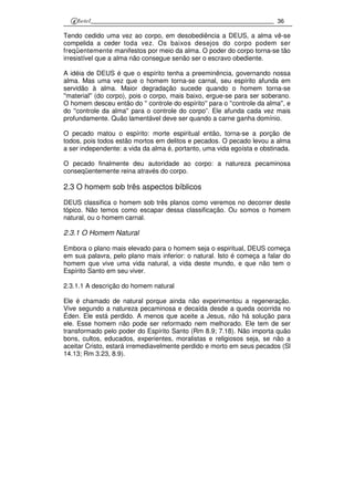 36
Tendo cedido uma vez ao corpo, em desobediência a DEUS, a alma vê-se
compelida a ceder toda vez. Os baixos desejos do corpo podem ser
freqüentemente manifestos por meio da alma. O poder do corpo torna-se tão
irresistível que a alma não consegue senão ser o escravo obediente.
A idéia de DEUS é que o espírito tenha a preeminência, governando nossa
alma. Mas uma vez que o homem torna-se carnal, seu espírito afunda em
servidão à alma. Maior degradação sucede quando o homem torna-se
''material'' (do corpo), pois o corpo, mais baixo, ergue-se para ser soberano.
O homem desceu então do '' controle do espírito'' para o ''controle da alma'', e
do ''controle da alma'' para o controle do corpo”. Ele afunda cada vez mais
profundamente. Quão lamentável deve ser quando a carne ganha domínio.
O pecado matou o espírito: morte espiritual então, torna-se a porção de
todos, pois todos estão mortos em delitos e pecados. O pecado levou a alma
a ser independente: a vida da alma é, portanto, uma vida egoísta e obstinada.
O pecado finalmente deu autoridade ao corpo: a natureza pecaminosa
conseqüentemente reina através do corpo.
2.3 O homem sob três aspectos bíblicos
DEUS classifica o homem sob três planos como veremos no decorrer deste
tópico. Não temos como escapar dessa classificação. Ou somos o homem
natural, ou o homem carnal.
2.3.1 O Homem Natural
Embora o plano mais elevado para o homem seja o espiritual, DEUS começa
em sua palavra, pelo plano mais inferior: o natural. Isto é começa a falar do
homem que vive uma vida natural, a vida deste mundo, e que não tem o
Espírito Santo em seu viver.
2.3.1.1 A descrição do homem natural
Ele é chamado de natural porque ainda não experimentou a regeneração.
Vive segundo a natureza pecaminosa e decaída desde a queda ocorrida no
Éden. Ele está perdido. A menos que aceite a Jesus, não há solução para
ele. Esse homem não pode ser reformado nem melhorado. Ele tem de ser
transformado pelo poder do Espírito Santo (Rm 8.9; 7.18). Não importa quão
bons, cultos, educados, experientes, moralistas e religiosos seja, se não a
aceitar Cristo, estará irremediavelmente perdido e morto em seus pecados (Sl
14.13; Rm 3.23, 8.9).
 