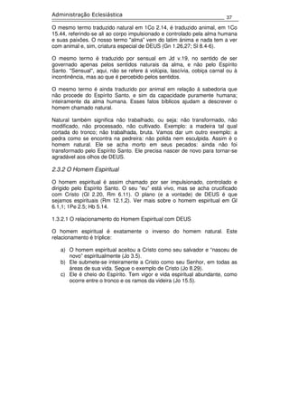 37
Administração Eclesiástica
O mesmo termo traduzido natural em 1Co 2.14, é traduzido animal, em 1Co
15.44, referindo-se ali ao corpo impulsionado e controlado pela alma humana
e suas paixões. O nosso termo ''alma” vem do latim ánima e nada tem a ver
com animal e, sim, criatura especial de DEUS (Gn 1.26,27; Sl 8.4-6).
O mesmo termo é traduzido por sensual em Jd v.19, no sentido de ser
governado apenas pelos sentidos naturais da alma, e não pelo Espírito
Santo. ''Sensual'', aqui, não se refere á volúpia, lascívia, cobiça carnal ou à
incontinência, mas ao que é percebido pelos sentidos.
O mesmo termo é ainda traduzido por animal em relação à sabedoria que
não procede do Espírito Santo, e sim da capacidade puramente humana;
inteiramente da alma humana. Esses fatos bíblicos ajudam a descrever o
homem chamado natural.
Natural também significa não trabalhado, ou seja: não transformado, não
modificado, não processado, não cultivado. Exemplo: a madeira tal qual
cortada do tronco; não trabalhada, bruta. Vamos dar um outro exemplo: a
pedra como se encontra na pedreira: não polida nem esculpida. Assim é o
homem natural. Ele se acha morto em seus pecados: ainda não foi
transformado pelo Espírito Santo. Ele precisa nascer de novo para tornar-se
agradável aos olhos de DEUS.
2.3.2 O Homem Espiritual
O homem espiritual é assim chamado por ser impulsionado, controlado e
dirigido pelo Espírito Santo. O seu “eu” está vivo, mas se acha crucificado
com Cristo (Gl 2.20, Rm 6.11). O plano (e a vontade) de DEUS é que
sejamos espirituais (Rm 12.1,2). Ver mais sobre o homem espiritual em Gl
6.1,1; 1Pe 2.5; Hb 5.14.
1.3.2.1 O relacionamento do Homem Espiritual com DEUS
O homem espiritual é exatamente o inverso do homem natural. Este
relacionamento é tríplice:
a) O homem espiritual aceitou a Cristo como seu salvador e “nasceu de
novo” espiritualmente (Jo 3.5).
b) Ele submete-se inteiramente a Cristo como seu Senhor, em todas as
áreas de sua vida. Segue o exemplo de Cristo (Jo 8.29).
c) Ele é cheio do Espírito. Tem vigor e vida espiritual abundante, como
ocorre entre o tronco e os ramos da videira (Jo 15.5).
 