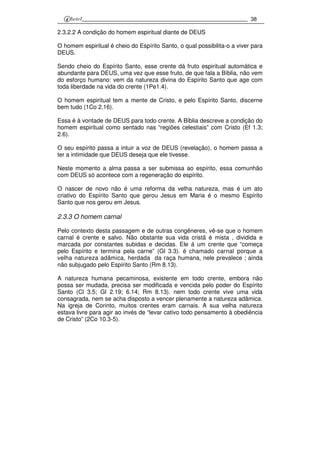38
2.3.2.2 A condição do homem espiritual diante de DEUS
O homem espiritual é cheio do Espírito Santo, o qual possibilita-o a viver para
DEUS.
Sendo cheio do Espírito Santo, esse crente dá fruto espiritual automática e
abundante para DEUS, uma vez que esse fruto, de que fala a Bíblia, não vem
do esforço humano: vem da natureza divina do Espírito Santo que age com
toda liberdade na vida do crente (1Pe1.4).
O homem espiritual tem a mente de Cristo, e pelo Espírito Santo, discerne
bem tudo (1Co 2.16).
Essa é à vontade de DEUS para todo crente. A Bíblia descreve a condição do
homem espiritual como sentado nas “regiões celestiais” com Cristo (Ef 1.3;
2.6).
O seu espírito passa a intuir a voz de DEUS (revelação), o homem passa a
ter a intimidade que DEUS deseja que ele tivesse.
Neste momento a alma passa a ser submissa ao espírito, essa comunhão
com DEUS só acontece com a regeneração do espírito.
O nascer de novo não é uma reforma da velha natureza, mas é um ato
criativo do Espírito Santo que gerou Jesus em Maria é o mesmo Espírito
Santo que nos gerou em Jesus.
2.3.3 O homem carnal
Pelo contexto desta passagem e de outras congêneres, vê-se que o homem
carnal é crente e salvo. Não obstante sua vida cristã é mista , dividida e
marcada por constantes subidas e decidas. Ele á um crente que “começa
pelo Espírito e termina pela carne” (Gl 3.3). é chamado carnal porque a
velha natureza adâmica, herdada da raça humana, nele prevalece ; ainda
não subjugado pelo Espírito Santo (Rm 8.13).
A natureza humana pecaminosa, existente em todo crente, embora não
possa ser mudada, precisa ser modificada e vencida pelo poder do Espírito
Santo (Cl 3.5; Gl 2.19; 6.14; Rm 8.13). nem todo crente vive uma vida
consagrada, nem se acha disposto a vencer plenamente a natureza adâmica.
Na igreja de Corinto, muitos crentes eram carnais. A sua velha natureza
estava livre para agir ao invés de “levar cativo todo pensamento à obediência
de Cristo” (2Co 10.3-5).
 