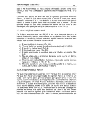 39
Administração Eclesiástica
Isso só há de ser obtido por nossa inteira submissão a Cristo, como nosso
Senhor, e pela obra santificada do Espírito Santo em nosso ser (Rm 6.13; Gl
5.16).
Conforme está escrito em Rm 6.11, não é o pecado que morre dentro do
crente , o crente é que deve morrer para o pecado e viver para DEUS.
Também, conforme Gl 6.14, não bastava o mundo estar crucificado para o
crente; o crente é quem deve estar crucificado para o mundo. Um dos
grandes perigos da vida cristã consiste em descer da cruz. Essa é uma
mensagem para quem já é discípulo de Cristo (Mt 16.24; Lc 14.27).
2.3.3.1 A condição do homem carnal
Ele é divido: em parte vive para DEUS, e em parte vive para agradar a si
mesmo. Enquanto o homem espiritual vive em um plano superior das “regiões
celestiais”, o carnal vive mais na esfera do terreno, porque a sua visão está
voltada para o natural. Sinais do homem carnal:
a) É espiritual infantil; imaturo (1Co 3.1);
b) Vive de “Leite”, no sentido de rudimentos da doutrina (Hb 5.1213);
c) É sectário e dado a isso (1Co 3.4);
d) É dominado pela inveja (1Co 3.3);
e) É dado a contendas e considera isso uma virtude e um direito (1Co
3.3);
f) Não se aflige ante os problemas da igreja, como ocorria em Corinto
(1Co 5.1-13; 6.13-20);
g) O carnal, com naturalidade e facilidade, move ação judicial contra a
igreja e os irmãos na fé (1Co 6.1-8);
h) O crente carnal vive uma mista, querendo agradar a si mesmo, aos
outros, ao mundo e a DEUS (1Co 10.20,21).
2.3.4 A regeneração do homem
Por que um pecador deve nascer de novo? Por que deve-o nascer de cima?
Por que deve haver uma regeneração do espírito? Porque o homem é um
caído . Um espírito caído precisa renascer para poder tornar-se um novo
espírito. Assim como Satanás é um espírito caído, assim também é o homem;
só que este possui um corpo. A queda de Satanás aconteceu antes da queda
do homem. A queda de Satanás pode, portanto, nos ensinar a respeito do
nosso espírito decaído. Ele foi criado como um espírito afim de que pudesse
Ter comunhão direta com DEUS. Porém ele caiu e tornou-se a cabeça dos
poderes das trevas. Ele agora está separado de DEUS e de toda virtude
piedosa. Mas isso não significa que Satanás não existe. Sua queda apenas
tirou seu relacionamento direto com DEUS. O homem, semelhantemente, em
 