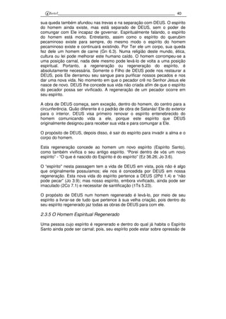 40
sua queda também afundou nas trevas e na separação com DEUS. O espírito
do homem ainda existe, mas está separado de DEUS, sem o poder de
comungar com Ele incapaz de governar. Espiritualmente falando, o espírito
do homem está morto. Entretanto, assim como o espírito do querubim
pecaminoso existe para sempre, do mesmo modo o espírito do homem
pecaminoso existe e continuará existindo. Por Ter ele um corpo, sua queda
fez dele um homem de carne (Gn 6.3). Numa religião deste mundo, ética,
cultura ou lei pode melhorar este humano caído. O homem corrompeu-se a
uma posição carnal, nada dele mesmo pode levá-lo de volta a uma posição
espiritual. Portanto, a regeneração ou regeneração do espírito, é
absolutamente necessária. Somente o Filho de DEUS pode nos restaurar a
DEUS, pois Ele derramou seu sangue para purificar nossos pecados e nos
dar uma nova vida. No momento em que o pecador crê no Senhor Jesus ele
nasce de novo. DEUS lhe concede sua vida não criada afim de que o espírito
do pecador possa ser vivificado. A regeneração de um pecador ocorre em
seu espírito.
A obra de DEUS começa, sem exceção, dentro do homem, do centro para a
circunferência. Quão diferente é o padrão de obra de Satanás! Ele do exterior
para o interior. DEUS visa primeiro renovar o espírito entenebrecido do
homem comunicando vida a ele, porque este espírito que DEUS
originalmente designou para receber sua vida e para comungar a Ele.
O propósito de DEUS, depois disso, é sair do espírito para invadir a alma e o
corpo do homem.
Esta regeneração concede ao homem um novo espírito (Espírito Santo),
como também vivifica o seu antigo espírito. “Porei dentro de vós um novo
espírito” - “O que é nascido do Espírito é do espírito” (Ez 36.26; Jo 3.6).
O “espírito'' nesta passagem tem a vida de DEUS em vista, pois não é algo
que originalmente possuíamos; ele nos é concedida por DEUS em nossa
regeneração. Esta nova vida do espírito pertence a DEUS (2Pd 1.4) e “não
pode pecar” (Jo 3.9); mas nosso espírito, embora vivificado, ainda pode ser
imaculado (2Co 7.1) e necessitar de santificação (1Ts 5.23).
O propósito de DEUS num homem regenerado é levá-lo, por meio de seu
espírito a livrar-se de tudo que pertence à sua velha criação, pois dentro do
seu espírito regenerado jaz todas as obras de DEUS para com ele.
2.3.5 O Homem Espiritual Regenerado
Uma pessoa cujo espírito é regenerado e dentro do qual já habita o Espírito
Santo ainda pode ser carnal; pois, seu espírito pode estar sobre opressão de
 