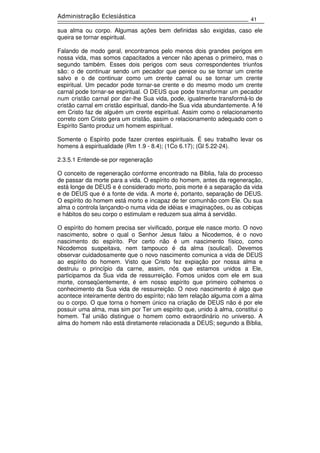 41
Administração Eclesiástica
sua alma ou corpo. Algumas ações bem definidas são exigidas, caso ele
queira se tornar espiritual.
Falando de modo geral, encontramos pelo menos dois grandes perigos em
nossa vida, mas somos capacitados a vencer não apenas o primeiro, mas o
segundo também. Esses dois perigos com seus correspondentes triunfos
são: o de continuar sendo um pecador que perece ou se tornar um crente
salvo e o de continuar como um crente carnal ou se tornar um crente
espiritual. Um pecador pode tornar-se crente e do mesmo modo um crente
carnal pode tornar-se espiritual. O DEUS que pode transformar um pecador
num cristão carnal por dar-lhe Sua vida, pode, igualmente transformá-lo de
cristão carnal em cristão espiritual, dando-lhe Sua vida abundantemente. A fé
em Cristo faz de alguém um crente espiritual. Assim como o relacionamento
correto com Cristo gera um cristão, assim o relacionamento adequado com o
Espírito Santo produz um homem espiritual.
Somente o Espírito pode fazer crentes espirituais. É seu trabalho levar os
homens à espiritualidade (Rm 1.9 - 8.4); (1Co 6.17); (Gl 5.22-24).
2.3.5.1 Entende-se por regeneração
O conceito de regeneração conforme encontrado na Bíblia, fala do processo
de passar da morte para a vida. O espírito do homem, antes da regeneração,
está longe de DEUS e é considerado morto, pois morte é a separação da vida
e de DEUS que é a fonte de vida. A morte é, portanto, separação de DEUS.
O espírito do homem está morto e incapaz de ter comunhão com Ele. Ou sua
alma o controla lançando-o numa vida de idéias e imaginações, ou as cobiças
e hábitos do seu corpo o estimulam e reduzem sua alma à servidão.
O espírito do homem precisa ser vivificado, porque ele nasce morto. O novo
nascimento, sobre o qual o Senhor Jesus falou a Nicodemos, é o novo
nascimento do espírito. Por certo não é um nascimento físico, como
Nicodemos suspeitava, nem tampouco é da alma (soulical). Devemos
observar cuidadosamente que o novo nascimento comunica a vida de DEUS
ao espírito do homem. Visto que Cristo fez expiação por nossa alma e
destruiu o princípio da carne, assim, nós que estamos unidos a Ele,
participamos da Sua vida de ressurreição. Fomos unidos com ele em sua
morte, conseqüentemente, é em nosso espírito que primeiro colhemos o
conhecimento da Sua vida de ressurreição. O novo nascimento é algo que
acontece inteiramente dentro do espírito; não tem relação alguma com a alma
ou o corpo. O que torna o homem único na criação de DEUS não é por ele
possuir uma alma, mas sim por Ter um espírito que, unido à alma, constitui o
homem. Tal união distingue o homem como extraordinário no universo. A
alma do homem não está diretamente relacionada a DEUS; segundo a Bíblia,
 