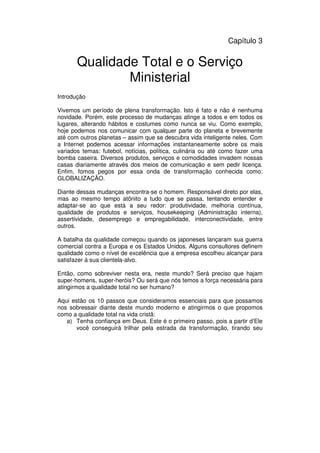 43
Administração Eclesiástica
Capítulo 3
Qualidade Total e o Serviço
Ministerial
Introdução
Vivemos um período de plena transformação. Isto é fato e não é nenhuma
novidade. Porém, este processo de mudanças atinge a todos e em todos os
lugares, alterando hábitos e costumes como nunca se viu. Como exemplo,
hoje podemos nos comunicar com qualquer parte do planeta e brevemente
até com outros planetas – assim que se descubra vida inteligente neles. Com
a Internet podemos acessar informações instantaneamente sobre os mais
variados temas: futebol, notícias, política, culinária ou até como fazer uma
bomba caseira. Diversos produtos, serviços e comodidades invadem nossas
casas diariamente através dos meios de comunicação e sem pedir licença.
Enfim, fomos pegos por essa onda de transformação conhecida como:
GLOBALIZAÇÃO.
Diante dessas mudanças encontra-se o homem. Responsável direto por elas,
mas ao mesmo tempo atônito a tudo que se passa, tentando entender e
adaptar-se ao que está a seu redor: produtividade, melhoria contínua,
qualidade de produtos e serviços, housekeeping (Administração interna),
assertividade, desemprego e empregabilidade, interconectividade, entre
outros.
A batalha da qualidade começou quando os japoneses lançaram sua guerra
comercial contra a Europa e os Estados Unidos. Alguns consultores definem
qualidade como o nível de excelência que a empresa escolheu alcançar para
satisfazer à sua clientela-alvo.
Então, como sobreviver nesta era, neste mundo? Será preciso que hajam
super-homens, super-heróis? Ou será que nós temos a força necessária para
atingirmos a qualidade total no ser humano?
Aqui estão os 10 passos que consideramos essenciais para que possamos
nos sobressair diante deste mundo moderno e atingirmos o que propomos
como a qualidade total na vida cristã:
a) Tenha confiança em Deus. Este é o primeiro passo, pois a partir d’Ele
você conseguirá trilhar pela estrada da transformação, tirando seu
 