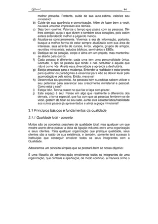 44
melhor proveito. Portanto, cuide de sua auto-estima, valorize seu
ministério!
b) Cuide de sua aparência e comunicação. Além de fazer bem a você,
causará uma boa impressão aos demais.
c) Seja bom ouvinte. Valorize o tempo que passa com as pessoas. Dê-
lhes atenção, ouça o que dizem e também seus corações, pois assim
estará entendendo melhor e julgando menos.
d) Atualize-se constantemente. Vivemos a era da informação, portanto,
busque a melhor forma de estar sempre atualizado com sua área de
interesse, seja através de cursos, livros, viagens, grupos de amigos,
reuniões ministeriais, estudos bíblicos, seminários e EBDs.
e) Dedique-se de coração, corpo e alma em um projeto, mas mantenha-
se aberto para outros.
f) Cada pessoa é diferente; cada uma tem uma personalidade única.
Contudo, o tipo de pessoa que tende a nos perturbar é aquela que
não é como nós. Aceite essa diversidade e aprenda a desfrutá-la.
g) Esteja preparado para a mudança. Entender a realidade e estar pronto
para quebrar os paradigmas é essencial para não se deixar levar pela
acomodação e pela rotina. Então, mexa-se!
h) Desenvolva seu potencial. As pessoas bem sucedidas sabem utilizar o
seu potencial para alavancar seu crescimento ministerial e pessoal.
Como está o seu?
i) Esteja feliz. Tenha prazer no que faz e faça com prazer.
j) Este espaço é seu! Pense em algo que realmente o diferencia dos
demais, o torna especial, que faz com que as pessoas lembrem-se de
você, gostem de ficar ao seu lado. Junte esta característica/habilidade
aos outros passos já apresentados e atinja a graça ministerial!
3.1 Princípios básicos e fundamentos da qualidade
3.1.1 Qualidade total - conceito
Muitos são os conceitos possíveis de qualidade total, mas qualquer um que
mostre acerto deve passar a idéia da ligação máxima entre uma organização
e seus clientes. Para qualquer organização que pratique qualidade, seus
clientes são a razão de sua existência, e também, somente terá sucesso à
instituição que conseguir envolver todos os seus integrantes com a
Qualidade.
Adotaremos um conceito simples que se prestará bem ao nosso objetivo:
É uma filosofia de administração envolvendo todos os integrantes de uma
organização, que controla e aperfeiçoa, de modo contínuo, a maneira como o
 