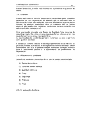 45
Administração Eclesiástica
trabalho é realizado, a fim de ir ao encontro das expectativas de qualidade do
cliente.
3.1.2 Clientes
Clientes são todas as pessoas envolvidas ou beneficiadas pelos processos
produtivos de uma organização. As pessoas que se envolvem com os
processos produtivos são os clientes internos e pertencem à organização (os
crentes); as pessoas beneficiadas com os processos são os clientes
externos, são aqueles que consomem os produtos ou serviços produzidos
pela organização (os pecadores).
Uma organização orientada pela Gestão da Qualidade Total comunga do
seguinte princípio: Ela existe em razão dos seus clientes externos, e tem nos
seus clientes internos o seu maior patrimônio.
As organizações são constituídas por seres humanos e são eles ou por meio
deles que tudo acontece.
É sabido que somente o estado de satisfação permanente leva o indivíduo ou
grupo de pessoas, a um estado de elevação moral. O moral elevado é o fator
determinante para que as pessoas estejam motivadas, condição essencial
para o crescimento pessoal e o aparecimento da produtividade na
organização.
3.1.3 Elementos da qualidade
Sete são os elementos constitutivos de um bem ou serviço com qualidade:
1) Satisfação do cliente
2) Moral dos clientes internos
3) Qualidade intrínseca
4) Custo
5) Segurança
6) Ambiente
7) Prazo
3.1.4 A satisfação do cliente
 
