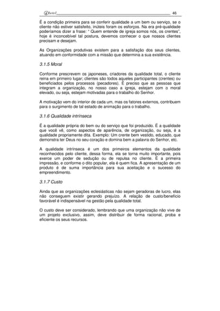 46
É a condição primeira para se conferir qualidade a um bem ou serviço, se o
cliente não estiver satisfeito, inúteis foram os esforços. Na era pré-qualidade
poderíamos dizer a frase: “ Quem entende de igreja somos nós, os crentes”,
hoje é inconcebível tal postura, devemos conhecer o que nossos clientes
precisam e desejam.
As Organizações produtivas existem para a satisfação dos seus clientes,
atuando em conformidade com a missão que determina a sua existência.
3.1.5 Moral
Conforme prescrevem os japoneses, criadores da qualidade total, o cliente
reina em primeiro lugar; clientes são todos aqueles participantes (crentes) ou
beneficiados pelos processos (pecadores). É preciso que as pessoas que
integram a organização, no nosso caso a igreja, estejam com o moral
elevado, ou seja, estejam motivadas para o trabalho do Senhor.
A motivação vem do interior de cada um, mas os fatores externos, contribuem
para o surgimento de tal estado de animação para o trabalho.
3.1.6 Qualidade intrínseca
É a qualidade própria do bem ou do serviço que foi produzido. É a qualidade
que você vê, como aspectos de aparência, de organização, ou seja, é a
qualidade propriamente dita. Exemplo: Um crente bem vestido, educado, que
demonstra ter Deus no seu coração e domina bem a palavra do Senhor, etc.
A qualidade intrínseca é um dos primeiros elementos da qualidade
reconhecidos pelo cliente, dessa forma, ela se torna muito importante, pois
exerce um poder de sedução ou de repulsa no cliente. É a primeira
impressão, e conforme o dito popular, ela é quem fica. A apresentação de um
produto é de suma importância para sua aceitação e o sucesso do
empreendimento.
3.1.7 Custo
Ainda que as organizações eclesiásticas não sejam geradoras de lucro, elas
não conseguem existir gerando prejuízo. A relação de custo/benefício
favorável é indispensável na gestão pela qualidade total.
O custo deve ser considerado, lembrando que uma organização não vive de
um projeto exclusivo, assim, deve distribuir de forma racional, proba e
eficiente os seus recursos.
 