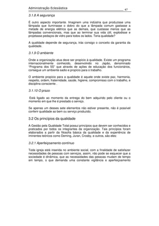 47
Administração Eclesiástica
3.1.8 A segurança
É outro aspecto importante. Imaginem uma indústria que produzisse uma
lâmpada que iluminasse o dobro do que a lâmpada comum gastasse a
metade de energia elétrica que as demais, que custasse menos que as
lâmpadas convencionais, mas que ao terminar sua vida útil, explodisse e
projetasse pedaços de vidro para todos os lados. Teria qualidade?
A qualidade depende de segurança, trás consigo o conceito da garantia da
qualidade.
3.1.9 O ambiente
Onde a organização atua deve ser propício à qualidade. Existe um programa
internacionalmente conhecido, desenvolvido no Japão, denominado
“Programa dos 5S” que através de ações de educação dos funcionários,
consegue um ambiente sadio e propício para o trabalho.
O ambiente propício para a qualidade é aquele onde existe paz, harmonia,
respeito, ordem, fraternidade, saúde, higiene, compromisso com o trabalho, e
disciplina consciente .
3.1.10 O prazo
Está ligado ao momento da entrega do bem adquirido pelo cliente ou o
momento em que lhe é prestado o serviço.
Se apenas um desses sete elementos não estiver presente, não é possível
conferir qualidade ao bem ou serviço produzido.
3.2 Os princípios da qualidade
A Gestão pela Qualidade Total possui princípios que devem ser conhecidos e
praticados por todos os integrantes da organização. Tais princípios foram
elaborados a partir da filosofia básica da qualidade e da experiência de
iminentes teóricos como Deming, Juran, Crosby, e outros, são eles:
3.2.1 Aperfeiçoamento contínuo
Toda igreja está inserida no ambiente social, com a finalidade de satisfazer
necessidades de pessoas com serviços, assim, não pode se esquecer que a
sociedade é dinâmica, que as necessidades das pessoas mudam de tempo
em tempo, o que demanda uma constante vigilância e aperfeiçoamento
 
