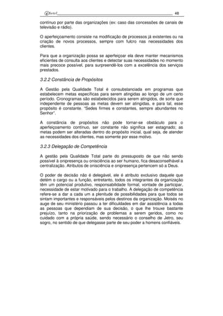 48
contínuo por parte das organizações (ex: caso das concessões de canais de
televisão e rádio).
O aperfeiçoamento consiste na modificação de processos já existentes ou na
criação de novos processos, sempre com fulcro nas necessidades dos
clientes.
Para que a organização possa se aperfeiçoar ela deve manter mecanismos
eficientes de consulta aos clientes e detectar suas necessidades no momento
mais precoce possível, para surpreendê-los com a excelência dos serviços
prestados.
3.2.2 Constância de Propósitos
A Gestão pela Qualidade Total é consubstanciada em programas que
estabelecem metas específicas para serem atingidas ao longo de um certo
período. Cronogramas são estabelecidos para serem atingidos, de sorte que
independente de pessoas as metas devem ser atingidas, e para tal, esse
propósito é constante. “Sedes firmes e constantes, sempre abundantes no
Senhor”.
A constância de propósitos não pode tornar-se obstáculo para o
aperfeiçoamento contínuo, ser constante não significa ser estagnado; as
metas podem ser alteradas dentro do propósito inicial, qual seja, de atender
as necessidades dos clientes, mas somente por esse motivo.
3.2.3 Delegação de Competência
A gestão pela Qualidade Total parte do pressuposto de que não sendo
possível à onipresença ou onisciência ao ser humano, fica desaconselhável a
centralização. Atributos de onisciência e onipresença pertencem só a Deus.
O poder de decisão não é delegável, ele é atributo exclusivo daquele que
detém o cargo ou a função, entretanto, todos os integrantes da organização
têm um potencial produtivo, responsabilidade formal, vontade de participar,
necessidade de estar motivado para o trabalho. A delegação de competência
refere-se a dar a cada um a plenitude de possibilidades para que todos se
sintam importantes e responsáveis pelos destinos da organização. Moisés no
auge de seu ministério passou a ter dificuldades em dar assistência a todas
as pessoas que dependiam de sua decisão, o que lhe trouxe bastante
prejuízo, tanto na priorização de problemas a serem geridos, como no
cuidado com a própria saúde, sendo necessário o conselho de Jetro, seu
sogro, no sentido de que delegasse parte de seu poder a homens confiáveis.
 