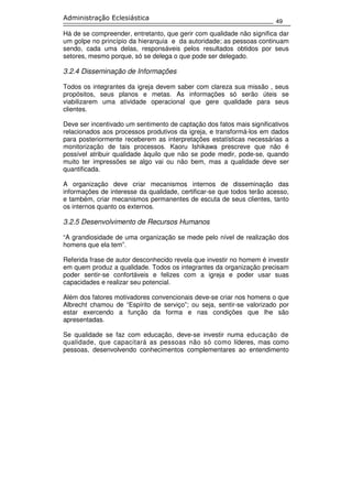 49
Administração Eclesiástica
Há de se compreender, entretanto, que gerir com qualidade não significa dar
um golpe no princípio da hierarquia e da autoridade; as pessoas continuam
sendo, cada uma delas, responsáveis pelos resultados obtidos por seus
setores, mesmo porque, só se delega o que pode ser delegado.
3.2.4 Disseminação de Informações
Todos os integrantes da igreja devem saber com clareza sua missão , seus
propósitos, seus planos e metas. As informações só serão úteis se
viabilizarem uma atividade operacional que gere qualidade para seus
clientes.
Deve ser incentivado um sentimento de captação dos fatos mais significativos
relacionados aos processos produtivos da igreja, e transformá-los em dados
para posteriormente receberem as interpretações estatísticas necessárias a
monitorização de tais processos. Kaoru Ishikawa prescreve que não é
possível atribuir qualidade àquilo que não se pode medir, pode-se, quando
muito ter impressões se algo vai ou não bem, mas a qualidade deve ser
quantificada.
A organização deve criar mecanismos internos de disseminação das
informações de interesse da qualidade, certificar-se que todos terão acesso,
e também, criar mecanismos permanentes de escuta de seus clientes, tanto
os internos quanto os externos.
3.2.5 Desenvolvimento de Recursos Humanos
“A grandiosidade de uma organização se mede pelo nível de realização dos
homens que ela tem”.
Referida frase de autor desconhecido revela que investir no homem é investir
em quem produz a qualidade. Todos os integrantes da organização precisam
poder sentir-se confortáveis e felizes com a igreja e poder usar suas
capacidades e realizar seu potencial.
Além dos fatores motivadores convencionais deve-se criar nos homens o que
Albrecht chamou de “Espírito de serviço”; ou seja, sentir-se valorizado por
estar exercendo a função da forma e nas condições que lhe são
apresentadas.
Se qualidade se faz com educação, deve-se investir numa educação de
qualidade, que capacitará as pessoas não só como líderes, mas como
pessoas, desenvolvendo conhecimentos complementares ao entendimento
 