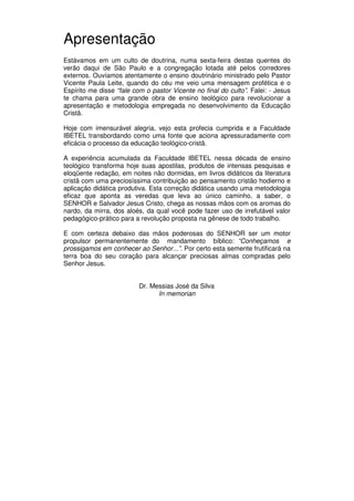 5
Administração Eclesiástica
Apresentação
Estávamos em um culto de doutrina, numa sexta-feira destas quentes do
verão daqui de São Paulo e a congregação lotada até pelos corredores
externos. Ouvíamos atentamente o ensino doutrinário ministrado pelo Pastor
Vicente Paula Leite, quando do céu me veio uma mensagem profética e o
Espírito me disse “fale com o pastor Vicente no final do culto”. Falei: - Jesus
te chama para uma grande obra de ensino teológico para revolucionar a
apresentação e metodologia empregada no desenvolvimento da Educação
Cristã.
Hoje com imensurável alegria, vejo esta profecia cumprida e a Faculdade
IBETEL transbordando como uma fonte que aciona apressuradamente com
eficácia o processo da educação teológico-cristã.
A experiência acumulada da Faculdade IBETEL nessa década de ensino
teológico transforma hoje suas apostilas, produtos de intensas pesquisas e
eloqüente redação, em noites não dormidas, em livros didáticos da literatura
cristã com uma preciosíssima contribuição ao pensamento cristão hodierno e
aplicação didática produtiva. Esta correção didática usando uma metodologia
eficaz que aponta as veredas que leva ao único caminho, a saber, o
SENHOR e Salvador Jesus Cristo, chega as nossas mãos com os aromas do
nardo, da mirra, dos aloés, da qual você pode fazer uso de irrefutável valor
pedagógico-prático para a revolução proposta na gênese de todo trabalho.
E com certeza debaixo das mãos poderosas do SENHOR ser um motor
propulsor permanentemente do mandamento bíblico: “Conheçamos e
prossigamos em conhecer ao Senhor...”. Por certo esta semente frutificará na
terra boa do seu coração para alcançar preciosas almas compradas pelo
Senhor Jesus.
Dr. Messias José da Silva
In memorian
 