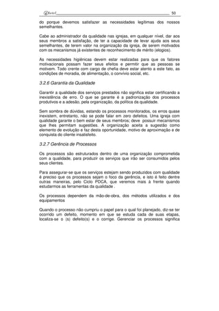 50
do porque devemos satisfazer as necessidades legítimas dos nossos
semelhantes.
Cabe ao administrador da qualidade nas igrejas, em qualquer nível, dar aos
seus membros a satisfação, de ter a capacidade de levar ajuda aos seus
semelhantes, de terem valor na organização da igreja, de serem motivados
com os mecanismos já existentes de reconhecimento de mérito (elogios).
As necessidades higiênicas devem estar realizadas para que os fatores
motivacionais possam fazer seus efeitos e permitir que as pessoas se
motivem. Todo crente com cargo de chefia deve estar atento a este fato, as
condições de moradia, de alimentação, o convívio social, etc.
3.2.6 Garantia da Qualidade
Garantir a qualidade dos serviços prestados não significa estar certificando a
inexistência de erro. O que se garante é a padronização dos processos
produtivos e a adesão, pela organização, da política da qualidade.
Sem sombra de dúvidas, estando os processos monitorados, os erros quase
inexistem, entretanto, não se pode falar em zero defeitos. Uma igreja com
qualidade garante o bem estar de seus membros; deve possuir mecanismos
que lhes permitam sugestões. A organização aceita a sugestão como
elemento de evolução e faz desta oportunidade, motivo de aproximação e de
conquista do cliente insatisfeito.
3.2.7 Gerência de Processos
Os processos são estruturados dentro de uma organização comprometida
com a qualidade, para produzir os serviços que irão ser consumidos pelos
seus clientes.
Para assegurar-se que os serviços estejam sendo produzidos com qualidade
é preciso que os processos sejam o foco da gerência, e isto é feito dentre
outras maneiras, pelo Ciclo PDCA, que veremos mais à frente quando
estudarmos as ferramentas da qualidade .
Os processos dependem da mão-de-obra, dos métodos utilizados e dos
equipamentos
Quando o processo não cumpriu o papel para o qual foi planejado, diz-se ter
ocorrido um defeito, momento em que se estuda cada de suas etapas,
localiza-se o (s) defeito(s) e o corrige. Gerenciar os processos significa
 