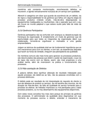 51
Administração Eclesiástica
mantê-los sob constante monitorização, reconhecendo defeitos, se
houverem, e agindo retroativamente na busca de um serviço com qualidade.
Albrecht é categórico em dizer que quando da ocorrência de um defeito, via
de regra a responsabilidade foi da gerência que falhou em alguma etapa do
processo produtivo (método errado, mão-de-obra despreparada ou
equipamentos inadequados ou insuficientes), não o operador que com o seu
ato trouxe ao mundo palpável o que estava oculto pela falta de visão da
gerência.
3.2.8 Gerência Participativa
Gerência participativa não se confunde com anarquia ou desestruturação da
hierarquia da organização. É simplesmente um modo de gerenciar que dá
oportunidade para que todos os integrantes da organização dêem sua
colaboração, tornando-os orgulhosos e motivados a uma gestão
empreendedora.
Julgam os teóricos da qualidade total ser de fundamental importância que se
crie mecanismos para ouvir os clientes, e com isto, as experiências daqueles
que fazem as horas da verdade, cheguem aos planejadores da qualidade.
Os membros comuns são mais livres para apreciar os processos produtivos,
são desvinculados das pessoas que detém o poder da organização, o que via
de regra não ocorre com os líderes, assim, são mais propensos a uma
análise isenta, além de vivenciarem na prática o funcionamento dos
processos.
3.2.9 Não-aceitação de Defeitos
A palavra defeito deve significar obtenção de resultado indesejado para
aquele processo; ela detém-se ao fato, não às pessoas envolvidas com o
processo defeituoso.
O defeito pode ser resultado da má interpretação do requisito do cliente (o
que ele desejava do produto ou serviço), da má escolha dos insumos, da má
atuação da mão-de-obra, da falta de qualidade do serviço fornecido para o
processo se efetivar, de métodos imprecisos ou mal planejados para o dado
processo produtivo, ou no mau desempenho dos equipamentos disponíveis.
Com estes novos conceitos fica mais claro porque do princípio da gerência
dos processos. O administrador da qualidade deve diagnosticar em que
momento do processo ocorreu o defeito, entender o mecanismo de
 