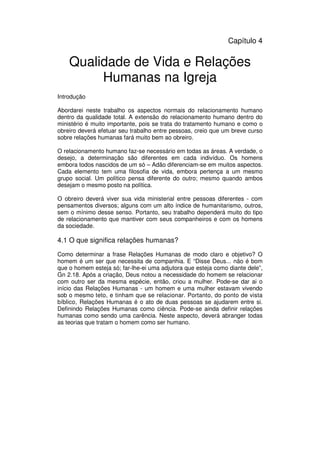53
Administração Eclesiástica
Capítulo 4
Qualidade de Vida e Relações
Humanas na Igreja
Introdução
Abordarei neste trabalho os aspectos normais do relacionamento humano
dentro da qualidade total. A extensão do relacionamento humano dentro do
ministério é muito importante, pois se trata do tratamento humano e como o
obreiro deverá efetuar seu trabalho entre pessoas, creio que um breve curso
sobre relações humanas fará muito bem ao obreiro.
O relacionamento humano faz-se necessário em todas as áreas. A verdade, o
desejo, a determinação são diferentes em cada indivíduo. Os homens
embora todos nascidos de um só – Adão diferenciam-se em muitos aspectos.
Cada elemento tem uma filosofia de vida, embora pertença a um mesmo
grupo social. Um político pensa diferente do outro; mesmo quando ambos
desejam o mesmo posto na política.
O obreiro deverá viver sua vida ministerial entre pessoas diferentes - com
pensamentos diversos; alguns com um alto índice de humanitarismo, outros,
sem o mínimo desse senso. Portanto, seu trabalho dependerá muito do tipo
de relacionamento que mantiver com seus companheiros e com os homens
da sociedade.
4.1 O que significa relações humanas?
Como determinar a frase Relações Humanas de modo claro e objetivo? O
homem é um ser que necessita de companhia. E “Disse Deus... não é bom
que o homem esteja só; far-lhe-ei uma adjutora que esteja como diante dele”,
Gn 2.18. Após a criação, Deus notou a necessidade do homem se relacionar
com outro ser da mesma espécie, então, criou a mulher. Pode-se dar ai o
início das Relações Humanas - um homem e uma mulher estavam vivendo
sob o mesmo teto, e tinham que se relacionar. Portanto, do ponto de vista
bíblico, Relações Humanas é o ato de duas pessoas se ajudarem entre si.
Definindo Relações Humanas como ciência. Pode-se ainda definir relações
humanas como sendo uma carência. Neste aspecto, deverá abranger todas
as teorias que tratam o homem como ser humano.
 